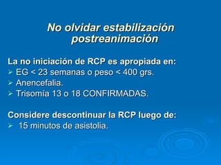 No olvidar estabilización postreanimación La no iniciación de RCP es apropiada en: EG < 23 semanas o peso < 400 grs.  Anencefalia. Trisomía 13 o 18 CONFIRMADAS. Considere descontinuar la RCP luego de:   15 minutos de asistolia. 