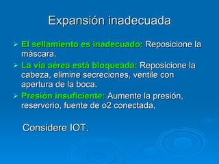Expansión inadecuada El sellamiento es inadecuado:  Reposicione la máscara. La vía aérea está bloqueada:  Reposicione la cabeza, elimine secreciones, ventile con  apertura de la boca. Presión insuficiente:  Aumente la presión, reservorio, fuente de o2 conectada,  Considere IOT. 