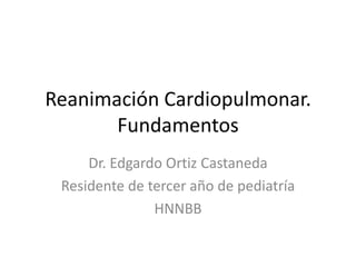 Reanimación Cardiopulmonar.Fundamentos Dr. Edgardo Ortiz Castaneda Residente de tercer año de pediatría HNNBB 