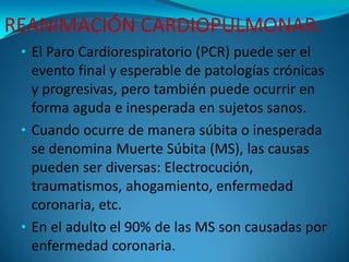 REANIMACIÓN CARDIOPULMONAR:
 • El Paro Cardiorespiratorio (PCR) puede ser el
   evento final y esperable de patologías cró...