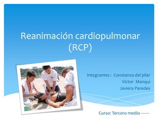 Reanimación cardiopulmonar
          (RCP)

              Integrantes : Constanza del pilar
                               Víctor Manqui
                              Javiera Paredes




                    Curso: Tercero medio -------
 