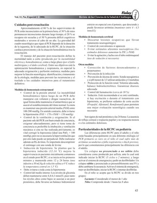 Vol. 11, No. Especial 1 2006                                   Revista de las Ciencias de la Salud de Cienfuegos


Cuidados post-resucitación                                              estricto en especial con el potasio, que desciende y
       Aproximadamente el 80 % de los supervivientes de                 puede favorecer arritmias (mantener entre 4 - 4,5
PCR están inconscientes en la primera hora; el 30 % de estos            mmol/L)
permanecen inconscientes durante largo tiempo, el 20 % se
recupera sin secuelas y el 50 % presenta déficit cognitivos    Medidas de homeostasis cerebral
moderados o severos al cabo de un año. La gravedad del             • Descartar lesiones ocupativas que llevan
cuadro neurológico que sigue al PCR depende de la duración            tratamiento neuroquirúrgico
de la isquemia, de lo adecuado de la RCPC, de la situación         • Control de convulsiones si aparecen
cardiaca preexistente y de la situación hemodinámica tras la       • Evitar estímulos aferentes nociceptivos (los
resucitación.                                                         estímulos dolorosos aumentan la PIC y PAM)
       El manejo del paciente post-resucitación define la          • Evitar la agitación y lucha con el tubo endotraqueal
mortalidad tanto a corto (producida por la inestabilidad              (uso de sedación si necesario)
eléctrica y hemodinámica), como a largo plazo (por el fallo
multiórgano y el daño cerebral). Entre sus objetivos está la   Otras medidas
optimización hemodinámica y respiratoria, en especial la            • Corrección de factores desencadenantes y
adecuada oxigenación y perfusión sistémica; medidas para              perpetuantes
mejorar la función neurológica; identificación y tratamiento        • Prevención de la infección
de la etiología, medidas para prevenir las recurrencias y el        • Prevención de úlceras de estrés: Sonda nasogástrica
traslado a los cuidados intensivos para el tratamiento                y si pH menor de 3,5 utilizar antiácidos y Cimetidina
definitivo.                                                         • Protección de la función renal: Volemia adecuada,
                                                                      balance hidroelectrolítico. Garantizar diuresis
Medidas de homeostasis extracraneal                                   adecuada
    • Control de la presión arterial: La inestabilidad              • Control del hematocrito (cerca de 30 %)
       hemodinámica típica luego de un PCR debe                     • Sedación. Está recomendada si se está ventilando,
       manejarse con volumen y drogas vasoactivas, de                 si hay excitación o durante el tratamiento con
       igual forma debe mantenerse el antiarrítmico que se            hipotermia, se prefieren sedantes de corta acción
       asoció al restablecimiento del ritmo normal. La meta           (Propofol, Alfentanil, Remifentanil) pues permiten
       es mantener una presión arterial media (PAM) entre             una mejor evaluación neurológica cuando sea
       100-200 mmHg. En sentido contrario, debe evitarse              necesario
       la hipertensión (PAS > 170 o PAM > 150 mmHg)
    • Control de la ventilación y oxigenación: Si el                 Son signos de mal pronóstico a las 24 horas: La ausencia
       paciente sale del PCR con buen estado de conciencia,    de reflejo corneal o respuesta pupilar y no respuesta motora
       oxigenar adecuadamente; pero si tiene toma de           o a los estímulos dolorosos.
       conciencia es preferible la intubación y ventilación
       mecánica si esta no fue realizada previamente, es       Particularidades de la RCPC en pediatría
       vital corregir la hipoxemia (ideal una PaO2 > 100              Las diferencias entre RCPC para el adulto y el niño
       mmHg), pero no es necesaria la hiperventilación que     están basadas principalmente en una diferente etiología (el
       por otro lado puede ser perjudicial. Debe realizarse    PCR primario es raro en el niño el cual sufre más de
       además un Rx de tórax. Es importante descomprimir       arritmias secundarias a falla respiratoria o shock previos),
       el estómago con una sonda de levine                     por lo que comentaremos principalmente las diferencia con
    • Inducción de hipotermia: Se plantea que la               el adulto.
       hipotermia inducida (32-34 ºC) mejora la                       Un colapso no presenciado o no súbito debe
       supervivencia en pacientes inicialmente comatosos       considerarse como producido por asfixia, ante lo cual está
       en el estado post-RCPC; si se inicia en los primeros    indicado iniciar la RCPC (5 ciclos o 2 minutos), y luego
       minutos y mantenida entre 12 y 24 horas (una            activar el sistema de emergencia y pedir un desfibrilador. Un
       infusión a 30 mL/kg de solución salina a 4 ºC reduce    colapso súbito y presenciado es presumiblemente una FV y
       la temperatura central en 1,5 ºC)                       debe cambiarse la secuencia: Activar el sistema de emergencia,
    • Debe evitarse a toda costa la hipertermia                traer un desfibrilador, iniciar la RCPC e intentar desfibrilar.
    • Control del medio interno: Los niveles de glicemia              En el niño se acepta que la RCPC se divide en tres
       deben mantenerse entre 4,4-6,1 mmol/L pues tanto        grupos:
       los niveles altos como bajos se asocian a un peor              Lactante: Considerado el menor de 1 año
       pronóstico, debe llevarse un balance hidromineral              Niño: Comprende desde 1 hasta los 8 años


                                                                                                                         43
 