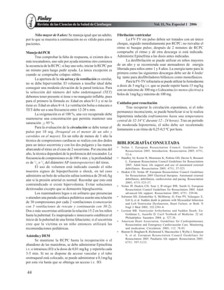 Revista de las Ciencias de la Salud de Cienfuegos                                        Vol. 11, No. Especial 1 2006

      Niño mayor de 8 años: Se maneja igual que un adulto,        Fibrilación ventricular
por lo que se muestra a continuación no es válido para estos            La FV-TV sin pulso deben ser tratados con un único
pacientes.                                                        choque, seguido inmediatamente por RCPC; no reevalúe el
                                                                  ritmo ni busque pulso; después de 2 minutos de RCPC
Manejo del PCR                                                    compruebe el ritmo y dé otra descarga si está indicada.
       Tras comprobar la falta de respuesta, si existen dos o     Administre Epinefrina a las dosis antes indicadas.
más rescatadores, uno sale por ayuda mientras otro comienza             La desfibrilación se puede utilizar en niños mayores
la secuencia de la RCPC; si hay uno solo, iniciar la RCPC por     de un año y se recomienda usar atenuadores de energía
un minuto para luego pedir ayuda. La única excepción es           liberada para niños entre 1 y 8 años. La energía tanto para la
cuando se comprueba colapso súbito.                               primera como las siguientes descargas debe ser de 4 Joule/
       La apertura de la vía aérea y la ventilación es similar,   kg tanto para desfibriladores bifásicos como monofásicos.
                                                                        Para la FV-TV refractaria se puede utilizar la Amiodarona
no se debe hiperventilar. El volumen a insuflar ideal debe
                                                                  a dosis de 5 mg/kg i.v. que se puede repetir hasta 15 mg/kg
conseguir una modesta elevación de la pared torácica. Para
                                                                  con un máximo de 300 mg o Lidocaina (es menos efectiva) a
la selección del número del tubo endotraqueal (TET)
                                                                  bolos de 1mg/kg y máximo de 100 mg.
debemos tener presente si tiene o no manguito inflable, pues
para el primero la fórmula es: Edad en años/4+3 y si no lo
                                                                  Cuidados post resucitación
tiene es: Edad en años/4+4. La ventilación bolsa a máscara o
                                                                        Tras recuperar la circulación espontánea, si el niño
TET debe ser a una frecuencia entre 12-20 x min.
                                                                  permanece inconsciente, se puede beneficiar si se le realiza
       La oxigenación es al 100 %, una vez recuperado debe
                                                                  hipotermia inducida (enfriamiento hasta una temperatura
mantenerse una concentración que permita mantener una
                                                                  central de 32-34º C durante 12 - 24 horas). Tras un período
saturación 95 %.
                                                                  de moderada hipotermia, el niño debe ser recalentado
       Para la evaluación de la circulación se debe tomar el
                                                                  lentamente a un ritmo de 0,25-0,5 ºC por hora.
pulso por 10 seg. (braquial en el menor de un año y
carotídeo en el mayor). En un niño de menos de 1 año la
técnica de compresiones cardíacas se realiza con dos dedos
para un único socorrista y con los dos pulgares y las manos       BIBLIOGRAFÍA CONSULTADA
                                                                  •   Nolan J. European Resuscitation Council. Guidelines for
abarcando el tórax en el caso de 2 socorristas. Por encima del           Resuscitation 2005. Introduction. Resuscitation 2005; 6751,
año, la técnica dependerá de la preferencia del rescatador. La           53-6.
frecuencia de compresiones es de 100 x min. y la profundidad      •   Handley AJ, Koster R, Monsieurs K, Perkins GD, Davies S, Bossaert
es de 1/3 o 1/2 del diámetro AP (anteroposterior) del tórax.             L. European Resuscitation Council Guidelines for Resuscitation
                                                                         2005. Adult basic life support and use of automated external
       El uso de volumen está indicado cuando el niño                    debrillators. Resuscitation 2005; 6751, 57-523.
muestra signos de hipoperfusión o shock, en tal caso              •   Deakin CD, Nolan JP. European Resuscitation Council Guidelines
administre un bolo de solución salina isotónica de 20 mL/kg              for Resuscitation 2005 Electrical therapies: Automated external
aún si la presión arterial es normal. Recordar que esto está             debrillators, debrillation, cardioversion and pacing. Resuscitation
                                                                         2005; 6751:525-37.
contraindicado si existe hipervolemia. Evitar soluciones          •   Nolan JP, Deakin CD, Soar J, B¨ottiger BW, Smith G. European
dextrosadas excepto que se demuestre hipoglucemia.                       Resuscitation Council Guidelines for Resuscitation 2005. Adult
       Los reanimadores legos o en solitario que presencian              advanced life support. Resuscitation 2005; 6751: 539-86.
o atienden una parada cardiaca pediátrica usarán una relación     •   Solomon SD, Zelenkofske S, McMurray JJ, Finn PV, Velazquez E,
                                                                         Ertl G, et al. Sudden death in patients with Myocardial Infarction
de 30 compresiones por cada 2 ventilaciones (comenzarán                  and Left Ventricular Dysfunction, Heart Failure, or Both. N
con 5 ventilaciones de rescate y continuarán con 30:2).                  Engl J Med 2005; 352:2581-8.
Dos o más socorristas utilizarán la relación 15:2 en los niños    •   Lerman BB. Ventricular Arrhythmias and Sudden Death. En:
hasta la pubertad. Es inapropiado e innecesario establecer el            Goldman L, Ausiello D. Cecil Textbook of Medicine. 22 ed.
                                                                         Philadelphia: Saunders 2004. p. 327-36.
inicio de la pubertad de una forma fehaciente; si el socorrista   •   American Heart Association. Guidelines for Cardiopulmonary
cree que la víctima es un niño entonces utilizará las                    Resuscitation and Emergency Cardiovascular Care. Monitoring
recomendaciones pediátricas.                                             and medication. Circulation. 2005; 112: 78-83.
                                                                  •   Biarent D, Bingham R, Richmond S, Maconochie I, Wyllie J, Simpson
Asistolia y DEM                                                          S, et al. European Resuscitation Council Guidelines for
                                                                         Resuscitation 2005. Paediatric life support. Resuscitation 2005;
        Se mantiene la RCPC hasta la recuperación o el
                                                                         6751: 597-5133.
abandono de las maniobras, se debe administrar Epinefrina
i.v. o intraósea (IO) a la dosis de 0,01 mg/kg y repetirla cada
3-5 min. Si no se dispone de acceso vascular y el tubo
orotraqueal está colocado, se puede administrar a 0,1mg/kg
por esta vía hasta que se obtenga un acceso i.v. /IO.

44
 