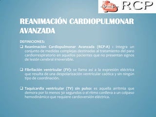 REANIMACIÓN CARDIOPULMONAR
AVANZADA
DEFINICIONES:
 Reanimación Cardiopulmonar Avanzada (RCP-A) : integra un
  conjunto de medidas complejas destinadas al tratamiento del paro
  cardiorrespiratorio en aquellos pacientes que no presentan signos
  de lesión cerebral irreversible.

 Fibrilación ventricular (FV): se llama así a la expresión eléctrica
  que resulta de una despolarización ventricular caótica y sin ningún
  tipo de coordinación.

 Taquicardia ventricular (TV) sin pulso: es aquella arritmia que
  demora por lo menos 30 segundos o el ritmo conlleva a un colpaso
  hemodinámico que requiere cardioversión eléctrica.
 