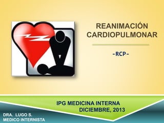 REANIMACIÓN
CARDIOPULMONAR
-RCP-
IPG MEDICINA INTERNA
DICIEMBRE, 2013
DRA. LUGO S.
MEDICO INTERNISTA
 