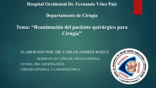 Hospital Occidental Dr. Fernando Vélez Paiz
Departamento de Cirugía
Tema: “Reanimación del paciente quirúrgico para
Cirugía”
ELABORADO POR: DR. CARLOS ANDRÉS ROQUE
RESIDENTE DE 3 AÑOS DE CIRUGÍA GENERAL
TUTORA: DRA. DAVIDNIA BÁEZ.
CIRUGÍA GENERAL Y LAPAROSCÓPICA
 