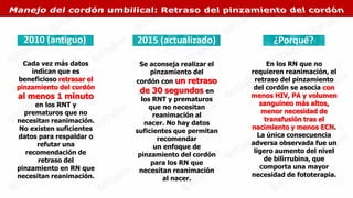 Cada vez más datos
indican que es
beneficioso retrasar el
pinzamiento del cordón
al menos 1 minuto
en los RNT y
prematuros que no
necesitan reanimación.
No existen suficientes
datos para respaldar o
refutar una
recomendación de
retraso del
pinzamiento en RN que
necesitan reanimación.
Se aconseja realizar el
pinzamiento del
cordón con un retraso
de 30 segundos en
los RNT y prematuros
que no necesitan
reanimación al
nacer. No hay datos
suficientes que permitan
recomendar
un enfoque de
pinzamiento del cordón
para los RN que
necesitan reanimación
al nacer.
En los RN que no
requieren reanimación, el
retraso del pinzamiento
del cordón se asocia con
menos HIV, PA y volumen
sanguíneo más altos,
menor necesidad de
transfusión tras el
nacimiento y menos ECN.
La única consecuencia
adversa observada fue un
ligero aumento del nivel
de bilirrubina, que
comporta una mayor
necesidad de fototerapia.
 