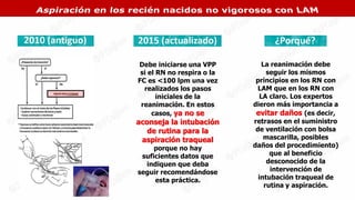 Debe iniciarse una VPP
si el RN no respira o la
FC es <100 lpm una vez
realizados los pasos
iniciales de la
reanimación. En estos
casos, ya no se
aconseja la intubación
de rutina para la
aspiración traqueal
porque no hay
suficientes datos que
indiquen que deba
seguir recomendándose
esta práctica.
La reanimación debe
seguir los mismos
principios en los RN con
LAM que en los RN con
LA claro. Los expertos
dieron más importancia a
evitar daños (es decir,
retrasos en el suministro
de ventilación con bolsa
mascarilla, posibles
daños del procedimiento)
que al beneficio
desconocido de la
intervención de
intubación traqueal de
rutina y aspiración.
 