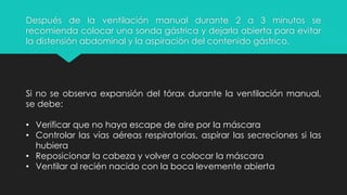 Después de la ventilación manual durante 2 a 3 minutos se
recomienda colocar una sonda gástrica y dejarla abierta para evitar
la distensión abdominal y la aspiración del contenido gástrico.
Si no se observa expansión del tórax durante la ventilación manual,
se debe:
• Verificar que no haya escape de aire por la máscara
• Controlar las vías aéreas respiratorias, aspirar las secreciones si las
hubiera
• Reposicionar la cabeza y volver a colocar la máscara
• Ventilar al recién nacido con la boca levemente abierta
 