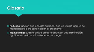 Glosario
 Perfusión: acción que consiste en hacer que un líquido ingrese de
manera lenta pero sostenida en el organismo.
 Hipovolemia: cuadro clínico caracterizado por una disminución
significativa en la cantidad normal de sangre.
 
