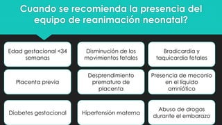 Cuando se recomienda la presencia del
equipo de reanimación neonatal?
Edad gestacional <34
semanas
Desprendimiento
prematuro de
placenta
Hipertensión maternaDiabetes gestacional
Placenta previa
Disminución de los
movimientos fetales
Bradicardia y
taquicardia fetales
Presencia de meconio
en el líquido
amniótico
Abuso de drogas
durante el embarazo
 