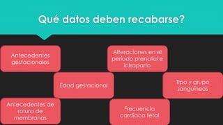Qué datos deben recabarse?
Antecedentes
gestacionales
Edad gestacional
Alteraciones en el
período prenatal e
intraparto
Tipo y grupo
sanguíneos
Antecedentes de
rotura de
membranas
Frecuencia
cardiaca fetal
 