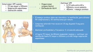 Interrumpir VPP cuando:
• FC sea mayor a 100xmin
• Respiración espontanea
• Coloración rosada
Ventilación con presión positiva
• Proporcionar
oxígeno (lento)
• Estimulación táctil
Continuar VPP
• Si FC esta entre 60 y
100xmin y va en aumento
• <80xmin + masaje cardiaco
Masaje cardiaco
 Técnica de dedo pulgar (preferible)
Dos pulgares deprimen esternón, con manos
rodeando el tórax y los dedos fijando la
espalda
 Técnica del dedo medio e índice de una mano
son usados para comprimir el esternón. La otra
mano es usada ara dar soporte a la espalda
• El masaje cardiaco debe ser sincrónico la ventilación, para obtener
90 compresiones y 30 ventilaciones por minuto
• Comprime esternón tres veces en 1.5 seg dejando 5 seg para
ventilación.
• Mantener profundidad y frecuencia  circulación adecuada
• Al lograr FC mayor de 80xmin suspender masaje y continuar con
ventilación hasta FC mayor a 100xmin y el niño tenga respiración
espontanea
 