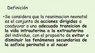 Definición
•Se considera que la reanimacion neonatal
es el conjunto de acciones dirigidas a
coadyuvar a una adecuada transicion de
la vida intrauterina a la extrauterina
del individuo, con el proposito de evitar o
disminuir los fenómenos secundarios de
la asfixia perinatal o al nacer
 
