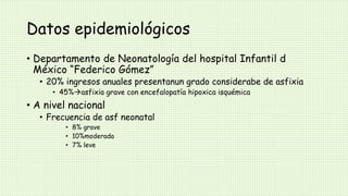 Datos epidemiológicos
• Departamento de Neonatología del hospital Infantil d
México “Federico Gómez”
• 20% ingresos anuales presentanun grado considerabe de asfixia
• 45%asfixia grave con encefalopatía hipoxica isquémica
• A nivel nacional
• Frecuencia de asf neonatal
• 8% grave
• 10%moderada
• 7% leve
 