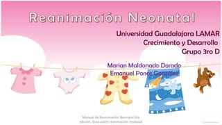 Universidad Guadalajara LAMAR
                                Crecimiento y Desarrollo
                                            Grupo 3ro D
                 Marian Maldonado Dorado
                  Emanuel Ponce González




  Manual de Reanimación Neonatal 6ta
edición, Guía sobre reanimación neonatal
 