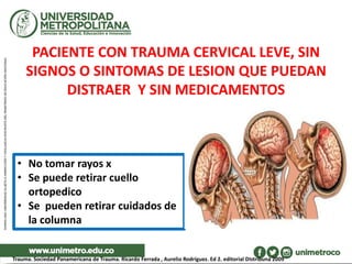 PACIENTE CON TRAUMA CERVICAL LEVE, SIN
SIGNOS O SINTOMAS DE LESION QUE PUEDAN
DISTRAER Y SIN MEDICAMENTOS
• No tomar rayos x
• Se puede retirar cuello
ortopedico
• Se pueden retirar cuidados de
la columna
Trauma. Sociedad Panamericana de Trauma. Ricardo Ferrada , Aurelio Rodríguez. Ed 2. editorial DIstribuna 2009
 