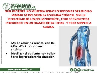 SI EL PACIENTE NO MUESTRA SIGNOS O SINTOMAS DE LESION O
MINIMO DE DOLOR EN LA COLUMNA CERVICAL SIN UN
MECANISMO DE LESION IMPORTANTE , PERO SE ENCUENTRA
INTOXICADO EN UN EXAMEN DE 24 HORAS , Y POCA SOSPECHA
CLINICA
• TAC de columna cervical con Rx
AP y LAT -5 posiciones
distintas.
• Movilizar el paciente con collar
hasta lograr aclarar la situacion
 