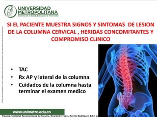 SI EL PACIENTE MUESTRA SIGNOS Y SINTOMAS DE LESION
DE LA COLUMNA CERVICAL , HERIDAS CONCOMITANTES Y
COMPROMISO CLINICO
• TAC
• Rx AP y lateral de la columna
• Cuidados de la columna hasta
terminar el examen medico
Trauma. Sociedad Panamericana de Trauma. Ricardo Ferrada , Aurelio Rodríguez. Ed 2. editorial DIstribuna 2009
 