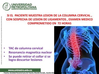SI EL PACIENTE MUESTRA LESION DE LA COLUMNA CERVICAL ,
CON SOSPECHA DE LESION DE LIGAMENTOS , EXAMEN MEDICO
COMPROMETIDO EN 72 HORAS
• TAC de columna cervical
• Resonancia magnetica nuclear
• Se puede retirar el collar si se
logra descartar lesiones
Trauma. Sociedad Panamericana de Trauma. Ricardo Ferrada , Aurelio Rodríguez. Ed 2. editorial DIstribuna 2009
 