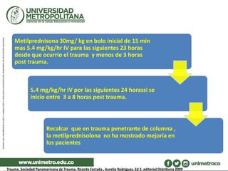 Metilprednisona 30mg/ kg en bolo inicial de 15 min
mas 5.4 mg/kg/hr IV para las siguientes 23 horas
desde que ocurrio el trauma y menos de 3 horas
post trauma.
5.4 mg/kg/hr IV por las siguientes 24 horassi se
inicio entre 3 a 8 horas post trauma.
Recalcar que en trauma penetrante de columna ,
la metilprednisolona no ha mostrado mejoría en
los pacientes
Trauma. Sociedad Panamericana de Trauma. Ricardo Ferrada , Aurelio Rodríguez. Ed 2. editorial DIstribuna 2009
 