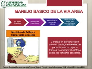 Trauma. Sociedad Panamericana de Trauma. Ricardo Ferrada , Aurelio Rodríguez. Ed 2. editorial DIstribuna 2009
Vía aérea
despejada
Respiración
espontanea
Maniobras de
ventilación
básica
Producen flujo
aéreo que
permite buena
ventilación
Maniobra de Sellick o
Compresión cricoidea
Consiste en ejercer presión
sobre el cartílago cricoides del
paciente para empujar la
tráquea y comprimir el esófago
contra las vértebras cervicales.
 