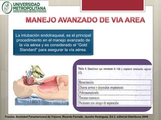 Trauma. Sociedad Panamericana de Trauma. Ricardo Ferrada , Aurelio Rodríguez. Ed 2. editorial DIstribuna 2009
La intubación endotraqueal, es el principal
procedimiento en el manejo avanzado de
la vía aérea y es considerado el “Gold
Standard” para asegurar la vía aérea.
 