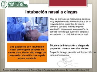Trauma. Sociedad Panamericana de Trauma. Ricardo Ferrada , Aurelio Rodríguez. Ed 2. editorial DIstribuna 2009
Los pacientes con intubación
nasal prolongada después de
varios días, tienen alto riesgo de
desarrollar sinusitis con sepsis
severa asociada
Hoy, La técnica está reservada a personal
muy experimentado y contraindicada en la
mayoría de los pacientes de trauma,
debido a que este método requiere
ventilación espontanea manipulación de
cabeza y cuello que puede ser peligrosa
en paciente con posible trauma cervical.
Técnica de intubación a ciegas de
palpación manual con dos dedos:
Palpar la laringe permite la introducción del
tubo endotraqueal
 