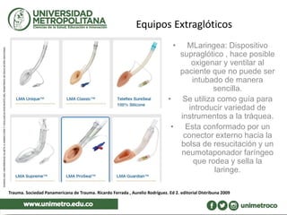 Equipos Extraglóticos
• MLaringea: Dispositivo
supraglótico , hace posible
oxigenar y ventilar al
paciente que no puede ser
intubado de manera
sencilla.
• Se utiliza como guía para
introducir variedad de
instrumentos a la tráquea.
• Esta conformado por un
conector externo hacia la
bolsa de resucitación y un
neumotaponador faríngeo
que rodea y sella la
laringe.
Trauma. Sociedad Panamericana de Trauma. Ricardo Ferrada , Aurelio Rodríguez. Ed 2. editorial DIstribuna 2009
 
