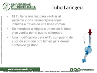 Tubo Laringeo
• El TL tiene una luz para ventilar al
paciente y dos neumotaponadores
inflados a través de una línea común.
• Se introduce a ciegas a través de la boca
y se ventila por el puerto coloreado.
• Una modificación para el TL con puerto de
succión adiciona otro lumen para drenar
contenido gástrico.
Trauma. Sociedad Panamericana de Trauma. Ricardo Ferrada , Aurelio Rodríguez. Ed 2. editorial DIstribuna 2009
 