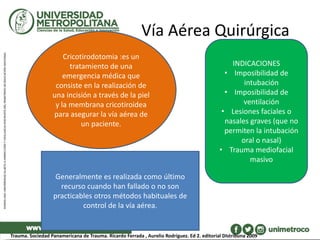 Vía Aérea Quirúrgica
INDICACIONES
• Imposibilidad de
intubación
• Imposibilidad de
ventilación
• Lesiones faciales o
nasales graves (que no
permiten la intubación
oral o nasal)
• Trauma mediofacial
masivo
Cricotirodotomia :es un
tratamiento de una
emergencia médica que
consiste en la realización de
una incisión a través de la piel
y la membrana cricotiroidea
para asegurar la vía aérea de
un paciente.
Generalmente es realizada como último
recurso cuando han fallado o no son
practicables otros métodos habituales de
control de la vía aérea.
Trauma. Sociedad Panamericana de Trauma. Ricardo Ferrada , Aurelio Rodríguez. Ed 2. editorial DIstribuna 2009
 