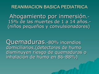 REANIMACION BASICA PEDIATRICA Ahogamiento por inmersión .- 15% de las muertes de 1 a 14 años.- (niños pequeños y convulsionadores)  Quemaduras .-80% incendios domiciliarios,(detectores de humo disminuyen riesgo de quemaduras o inhalación de humo en 86-88%)  