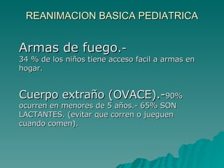 REANIMACION BASICA PEDIATRICA Armas de fuego .- 34 % de los niños tiene acceso facil a armas en hogar. Cuerpo extraño (OVACE).- 90% ocurren en menores de 5 años.- 65% SON LACTANTES. (evitar que corren o jueguen cuando comen). 