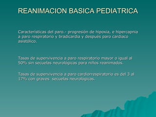 REANIMACION BASICA PEDIATRICA Características del paro.- progresión de hipoxia, e hipercapnia a paro respiratorio y bradicardia y después paro cardiaco asistólico. Tasas de supervivencia a paro respiratorio mayor o igual al 50% sin secuelas neurológicas para niños reanimados. Tasas de supervivencia a paro cardiorrespiratorio es del 3 al 17% con graves  secuelas neurológicas. 