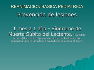 REANIMACION BASICA PEDIATRICA Prevención de lesiones 1 mes a 1 año.- Síndrome de Muerte Súbita del Lactante.-  Decúbito prono.-(Hipoxemia, Hipercapnia), invierno, hacinamiento, masculino, madre fumadora o drogadicta, bajo peso al nacer. 