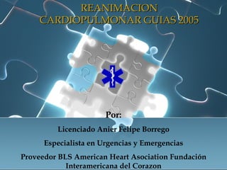 REANIMACION CARDIOPULMONAR GUIAS 2005 Por: Licenciado Anier Felipe Borrego Especialista en Urgencias y Emergencias Proveedor BLS American Heart Asociation Fundación Interamericana del Corazon 