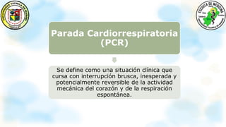 Parada Cardiorrespiratoria
(PCR)
Se define como una situación clínica que
cursa con interrupción brusca, inesperada y
potencialmente reversible de la actividad
mecánica del corazón y de la respiración
espontánea.
 