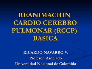 REANIMACION  CARDIO CEREBRO PULMONAR (RCCP)  BASICA RICARDO NAVARRO V. Profesor  Asociado Universidad Nacional de Colombia 