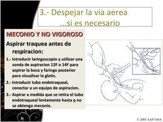 MECONIO Y NO VIGOROSO Aspirar traquea antes de respiracion: 1.- Introducir laringoscopio y utilizar una sonda de aspiracion 12F o 14F para aspirar la boca y faringe posterior para visualisar la glotis. 2.- Introducir tubo endotraqueal, conectar a un equipo de aspiracion. 3.- Aspirar a medida que se retira el tubo endotraqueal lentamente hasta q no se obtenga meconio. 3.- Despejar la via aerea    ...si es necesario © 2005 AAP/AHA 