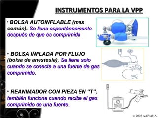 INSTRUMENTOS PARA LA VPP © 2005 AAP/AHA BOLSA AUTOINFLABLE (mas común).  Se llena espontáneamente después de que es comprimida BOLSA INFLADA POR FLUJO (bolsa de anestesia).  Se llena solo cuando se conecta a una fuente de gas comprimido.  REANIMADOR CON PIEZA EN “T”,  también funciona cuando recibe el gas comprimido de una fuente. 