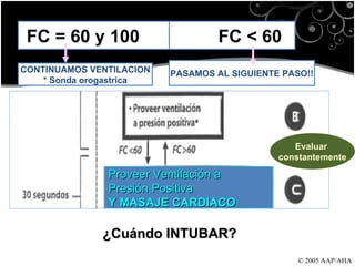 © 2005 AAP/AHA FC = 60 y 100  FC < 60 CONTINUAMOS VENTILACION * Sonda orogastrica PASAMOS AL SIGUIENTE PASO!! Proveer Ventilación a  Presión Positiva Y MASAJE CARDIACO Evaluar  constantemente ¿Cuándo INTUBAR? 