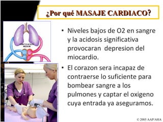 Niveles bajos de O2 en sangre y la acidosis significativa provocaran  depresion del miocardio. El corazon sera incapaz de contraerse lo suficiente para bombear sangre a los pulmones y captar el oxigeno cuya entrada ya aseguramos. © 2005 AAP/AHA ¿Por qué MASAJE CARDIACO? 