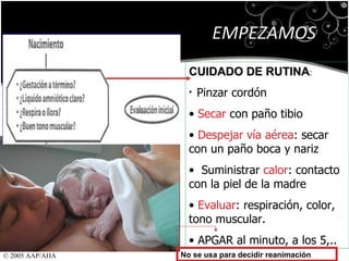 EMPEZAMOS CUIDADO DE RUTINA : Pinzar cordón Secar  con paño tibio Despejar vía aérea : secar con un paño boca y nariz Suministrar  calor : contacto con la piel de la madre Evaluar : respiración, color, tono muscular. APGAR al minuto, a los 5,.. No se usa para decidir reanimación © 2005 AAP/AHA 