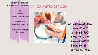 ¿Cuanto oxigeno usar?
A flujo libre 10L/min y FiO2 30%
VPP
<35SDG
10L/min y FiO2 21-30%
35 o mas SDG
10 L/min y FiO2 21%
Compresiones toracicas:
FiO2 100%
Saturación objetivo
1 min 60-65%
2 min 65-70%
3 min 70-75 %
4 min 75-80%
5 min 80-85%
10 min 85-90%
OXIMETRO DE PULSO
 