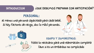 INTRODUCCION
PERSONAL:
Al menos una persona capacitada para cada bebé.
Si hay factores de riesgo, dos (o más) personas.
¿QUE DEBEMOS PREPARAR CON ANTICIPACIÓN?
EQUIPO Y SUMINISTROS:
TODO lo necesario para una reanimación completa
(aun si es un embarazo no complicado
 