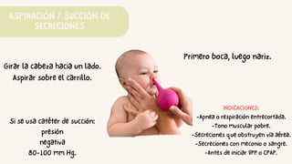 ASPIRACIÓN / SUCCIÓN DE
SECRECIONES
Primero boca, luego nariz.
Girar la cabeza hacia un lado.
Aspirar sobre el carrillo.
Si se usa catéter de succión:
presión
negativa
80-100 mm Hg.
INDICACIONES:
-Apnea o respiración entrecortada.
-Tono muscular pobre.
-Secreciones que obstruyen vía aérea.
-Secreciones con meconio o sangre.
-Antes de iniciar VPP o CPAP.
 