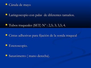  CCáánnuullaa ddee mmaayyoo 
 LLaarriinnggoossccooppiioo ccoonn ppaallaass ddee ddiiffeerreenntteess ttaammaaññooss.. 
 TTuubbooss ttrraaqquueeaalleess ((SSEETT)) NNº :: 22,,55;; 33;; 33,,55;; 44.. 
 CCiinnttaass aaddhheessiivvaass ppaarraa ffiijjaacciióónn ddee llaa ssoonnddaa ttrraaqquueeaall 
 EEsstteettoossccooppiioo.. 
 SSaattuurróómmeettrroo (( mmaannoo ddeerreecchhaa)).. 
 