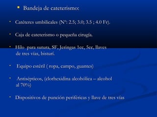  BBaannddeejjaa ddee ccaatteetteerriissmmoo:: 
• CCaattéétteerreess uummbbiilliiccaalleess ((NNº:: 22..55;; 33..00;; 33..55 ;; 44..00 FFrr)).. 
• CCaajjaa ddee ccaatteetteerriissmmoo oo ppeeqquueeññaa cciirruuggííaa.. 
• HHiilloo ppaarraa ssuuttuurraa,, SSFF,, JJeerriinnggaass 11cccc,, 55cccc,, llllaavveess 
ddee ttrreess vvííaass,, bbiissttuurríí.. 
• EEqquuiippoo eessttéérriill (( rrooppaa,, ccaammppoo,, gguuaanntteess)) 
• AAnnttiissééppttiiccooss,, ((cclloorrhheexxiiddiinnaa aallccoohhóólliiccaa –– aallccoohhooll 
aall 7700%%)) 
• DDiissppoossiittiivvooss ddee ppuunncciióónn ppeerriifféérriiccaass yy llllaavvee ddee ttrreess vvííaass 
 