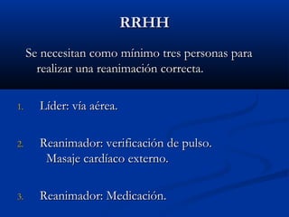 RRRRHHHH 
SSee nneecceessiittaann ccoommoo mmíínniimmoo ttrreess ppeerrssoonnaass ppaarraa 
rreeaalliizzaarr uunnaa rreeaanniimmaacciióónn ccoorrrreeccttaa.. 
11.. LLííddeerr:: vvííaa aaéérreeaa.. 
22.. RReeaanniimmaaddoorr:: vveerriiffiiccaacciióónn ddee ppuullssoo.. 
MMaassaajjee ccaarrddííaaccoo eexxtteerrnnoo.. 
33.. RReeaanniimmaaddoorr:: MMeeddiiccaacciióónn.. 
 