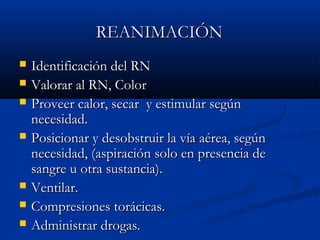 RREEAANNIMMAACCIÓÓNN 
 Iddeennttiiffiiccaacciióónn ddeell RRNN 
 VVaalloorraarr aall RRNN,, CCoolloorr 
 PPrroovveeeerr ccaalloorr,, sseeccaarr yy eessttiimmuullaarr sseeggúúnn 
nneecceessiiddaadd.. 
 PPoossiicciioonnaarr yy ddeessoobbssttrruuiirr llaa vvííaa aaéérreeaa,, sseeggúúnn 
nneecceessiiddaadd,, ((aassppiirraacciióónn ssoolloo eenn pprreesseenncciiaa ddee 
ssaannggrree uu oottrraa ssuussttaanncciiaa)).. 
 VVeennttiillaarr.. 
 CCoommpprreessiioonneess ttoorráácciiccaass.. 
 AAddmmiinniissttrraarr ddrrooggaass.. 
 